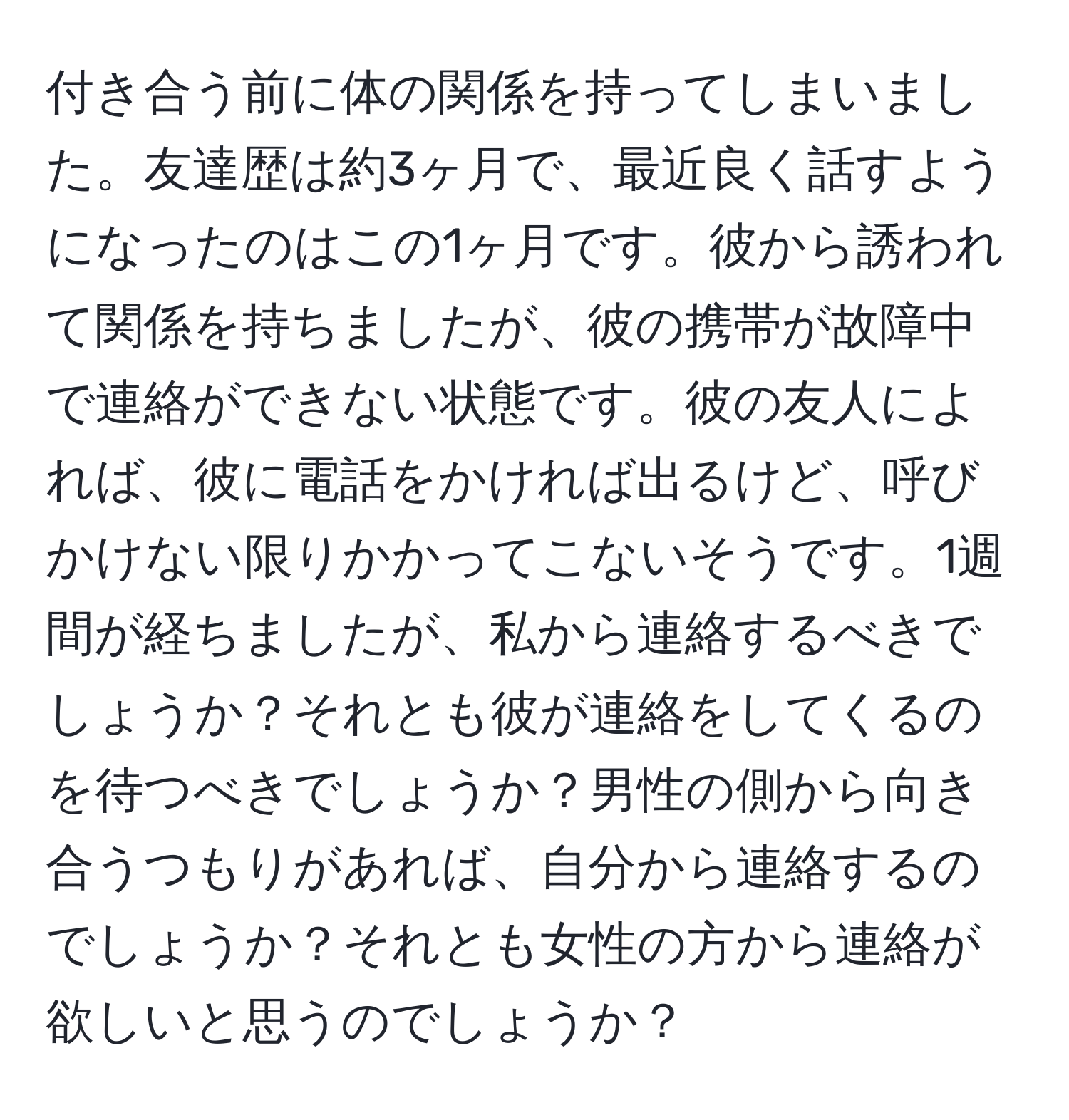 付き合う前に体の関係を持ってしまいました。友達歴は約3ヶ月で、最近良く話すようになったのはこの1ヶ月です。彼から誘われて関係を持ちましたが、彼の携帯が故障中で連絡ができない状態です。彼の友人によれば、彼に電話をかければ出るけど、呼びかけない限りかかってこないそうです。1週間が経ちましたが、私から連絡するべきでしょうか？それとも彼が連絡をしてくるのを待つべきでしょうか？男性の側から向き合うつもりがあれば、自分から連絡するのでしょうか？それとも女性の方から連絡が欲しいと思うのでしょうか？