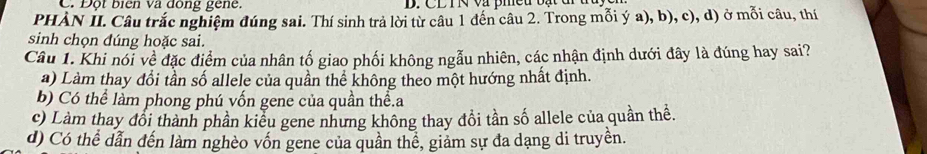 Đột biển và đồng gene.
PHÀN II. Câu trắc nghiệm đúng sai. Thí sinh trả lời từ câu 1 đến câu 2. Trong mỗi ý a), b), c), d) ở mỗi câu, thí
sinh chọn đúng hoặc sai.
Câu 1. Khi nổi về đặc điểm của nhân tố giao phối không ngẫu nhiên, các nhận định dưới đây là đúng hay sai?
a) Làm thay đổi tần số allele của quần thể không theo một hướng nhất định.
b) Có thể làm phong phú vốn gene của quần thể.a
c) Làm thay đổi thành phần kiểu gene nhưng không thay đồi tần số allele của quần thể.
d) Có thể dẫn đến làm nghèo vốn gene của quần thể, giảm sự đa dạng di truyền.