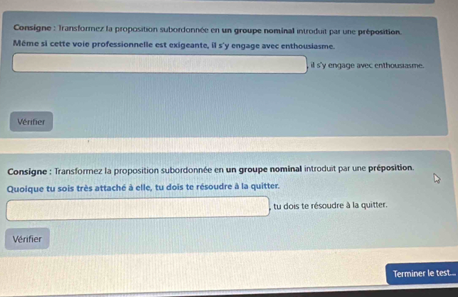 Consigne : Transformez la proposition subordonnée en un groupe nominal introduit par une préposition. 
Même si cette voie professionnelle est exigeante, il s'y engage avec enthousiasme. 
, il s'y engage avec enthousiasme. 
Vérifier 
Consigne : Transformez la proposition subordonnée en un groupe nominal introduit par une préposition. 
Quoique tu sois très attaché à elle, tu dois te résoudre à la quitter. 
, tu dois te résoudre à la quitter. 
Vérifier 
Terminer le test...