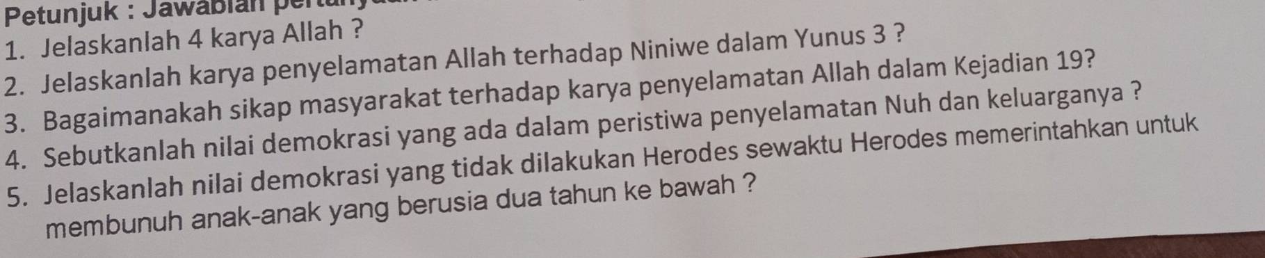 Petunjuk : Jawábian pert 
1. Jelaskanlah 4 karya Allah ? 
2. Jelaskanlah karya penyelamatan Allah terhadap Niniwe dalam Yunus 3 ? 
3. Bagaimanakah sikap masyarakat terhadap karya penyelamatan Allah dalam Kejadian 19? 
4. Sebutkanlah nilai demokrasi yang ada dalam peristiwa penyelamatan Nuh dan keluarganya ? 
5. Jelaskanlah nilai demokrasi yang tidak dilakukan Herodes sewaktu Herodes memerintahkan untuk 
membunuh anak-anak yang berusia dua tahun ke bawah ?