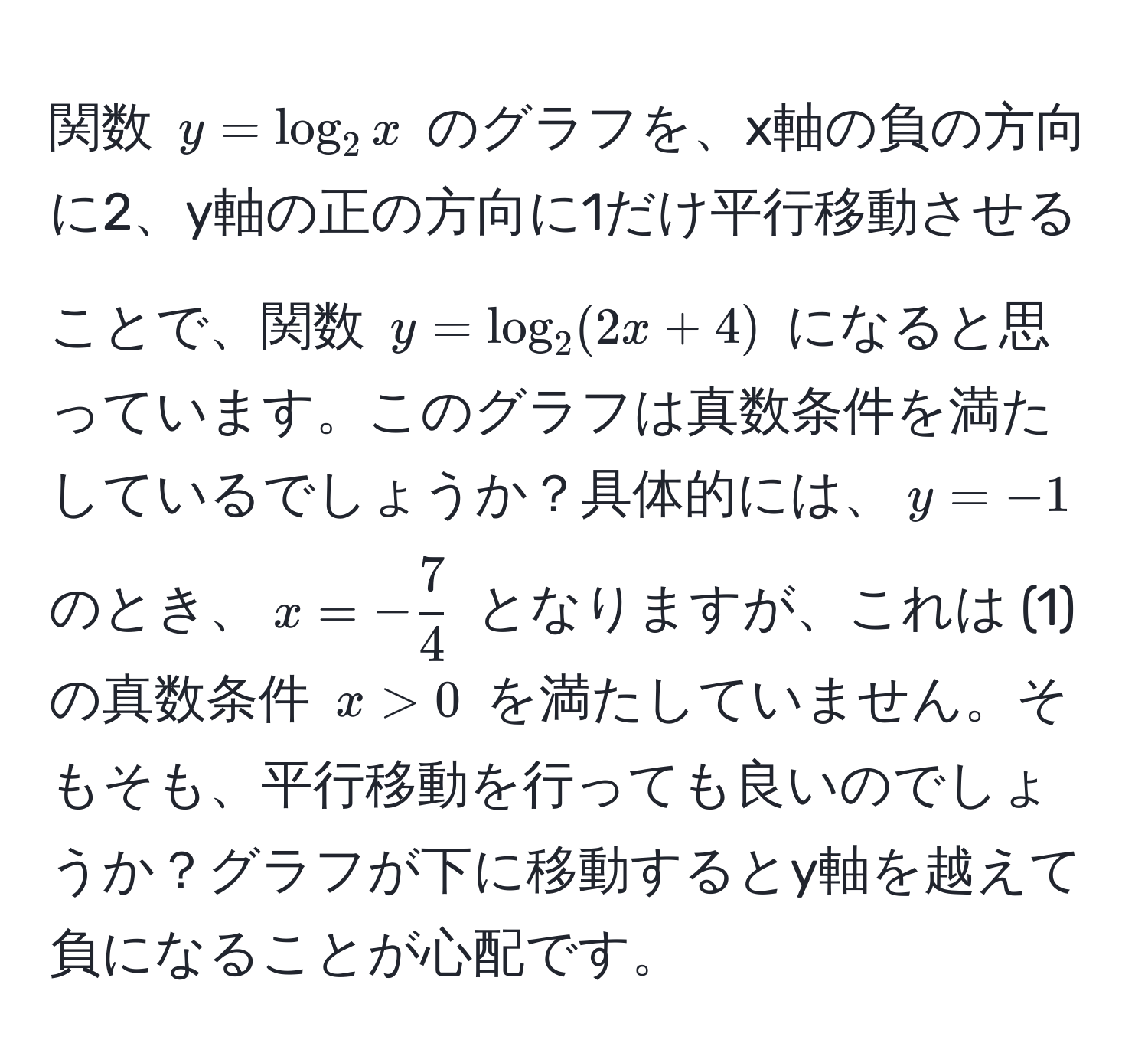 関数 $y = log_2x$ のグラフを、x軸の負の方向に2、y軸の正の方向に1だけ平行移動させることで、関数 $y = log_2(2x + 4)$ になると思っています。このグラフは真数条件を満たしているでしょうか？具体的には、$y=-1$ のとき、$x=- 7/4 $ となりますが、これは (1) の真数条件 $x > 0$ を満たしていません。そもそも、平行移動を行っても良いのでしょうか？グラフが下に移動するとy軸を越えて負になることが心配です。