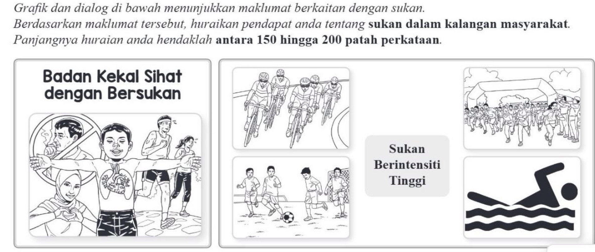 Grafik dan dialog di bawah menunjukkan maklumat berkaitan dengan sukan. 
Berdasarkan maklumat tersebut, huraikan pendapat anda tentang sukan dalam kalangan masyarakat. 
Panjangnya huraian anda hendaklah antara 150 hingga 200 patah perkataan. 
Badan Kekal Sihat 
dengan Bersukan 
Sukan 
Berintensiti 
Tinggi