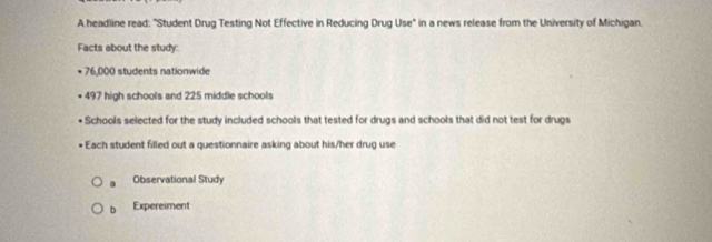 A headline read: "Student Drug Testing Not Effective in Reducing Drug Use" in a news release from the University of Michigan.
Facts about the study:
* 76,000 students nationwide
497 high schools and 225 middle schools
Schools selected for the study included schools that tested for drugs and schools that did not test for drugs
Each student filled out a questionnaire asking about his/her drug use
a Observational Study
b Expereiment