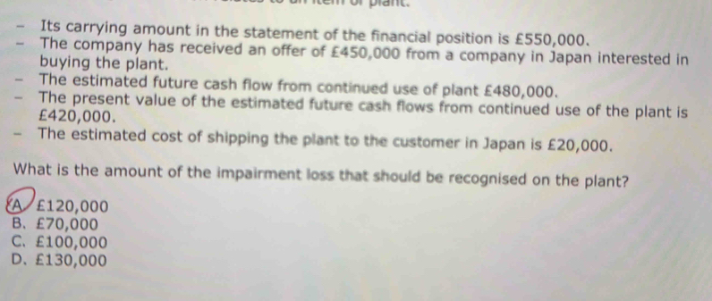 or plant.
Its carrying amount in the statement of the financial position is £550,000.
The company has received an offer of £450,000 from a company in Japan interested in
buying the plant.
The estimated future cash flow from continued use of plant £480,000.
The present value of the estimated future cash flows from continued use of the plant is
£420,000.
The estimated cost of shipping the plant to the customer in Japan is £20,000.
What is the amount of the impairment loss that should be recognised on the plant?
A £120,000
B、 £70,000
C. £100,000
D、 £130,000