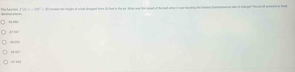 The function f(t)=-12t^2+30 models the height of a ball dropped from 30 feet in the air. What was the speed of the ball when it was traveling the fastest (instantaneous rate of change)? Round all answers to three
decimal places.
-36.886
-37.947
-38.052
-38.007
-37.942