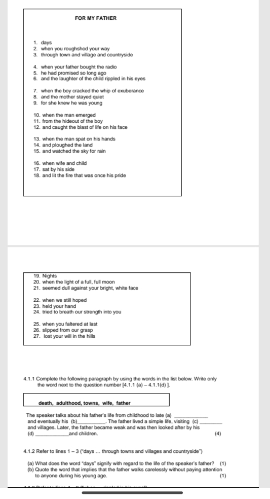 FOR MY FATHER 
1. days
2. when you roughshod your way 
3. through town and village and countryside 
4. when your father bought the radio 
5. he had promised so long ago 
6. and the laughter of the child rippled in his eyes 
7. when the boy cracked the whip of exuberance 
8. and the mother stayed quiet 
9. for she knew he was young 
10. when the man emerged 
11. from the hideout of the boy 
12. and caught the blast of life on his face 
13. when the man spat on his hands 
14. and ploughed the land 
15. and watched the sky for rain 
16. when wife and child 
17. sat by his side 
18. and lit the fire that was once his pride 
19. Nights 
20. when the light of a full, full moon 
21. seemed dull against your bright, white face 
22. when we still hoped 
23. held your hand 
24. tried to breath our strength into you 
25. when you faltered at last 
26. slipped from our grasp 
27. lost your will in the hills 
4.1.1 Complete the following paragraph by using the words in the list below. Write only 
the word next to the question number 4.1.1 (a) - 4.1.1(d) ]. 
death, adulthood, towns, wife, father 
The speaker talks about his father's life from childhood to late (a) 
and eventually his (b)_ . The father lived a simple life, visiting (c)_ 
and villages. Later, the father became weak and was then looked after by his 
(d) _and children. (4) 
4.1.2 Refer to lines 1 - 3 ("days …. through towns and villages and countryside") 
(a) What does the word “ days ” signify with regard to the life of the speaker's father? (1) 
(b) Quote the word that implies that the father walks carelessly without paying attention 
to anyone during his young age. (1)