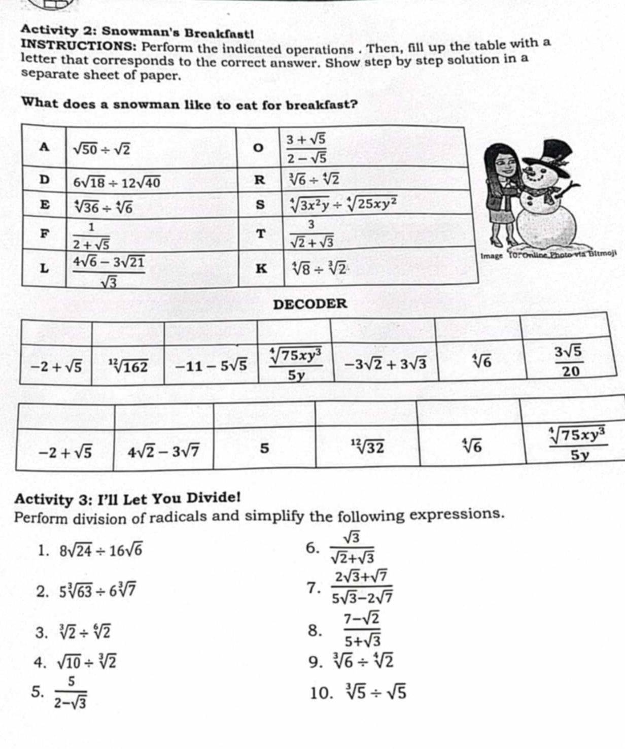 Activity 2: Snowman's Breakfast!
INSTRUCTIONS: Perform the indicated operations . Then, fill up the table with a
letter that corresponds to the correct answer. Show step by step solution in a
separate sheet of paper.
What does a snowman like to eat for breakfast?
ne Photo vía Bitmoji
Activity 3: I’ll Let You Divide!
Perform division of radicals and simplify the following expressions.
1. 8sqrt(24)/ 16sqrt(6) 6.  sqrt(3)/sqrt(2)+sqrt(3) 
2. 5sqrt[3](63)/ 6sqrt[3](7) 7.  (2sqrt(3)+sqrt(7))/5sqrt(3)-2sqrt(7) 
3. sqrt[3](2)/ sqrt[6](2) 8.  (7-sqrt(2))/5+sqrt(3) 
4. sqrt(10)/ sqrt[3](2) 9. sqrt[3](6)/ sqrt[4](2)
5.  5/2-sqrt(3)  10. sqrt[3](5)/ sqrt(5)