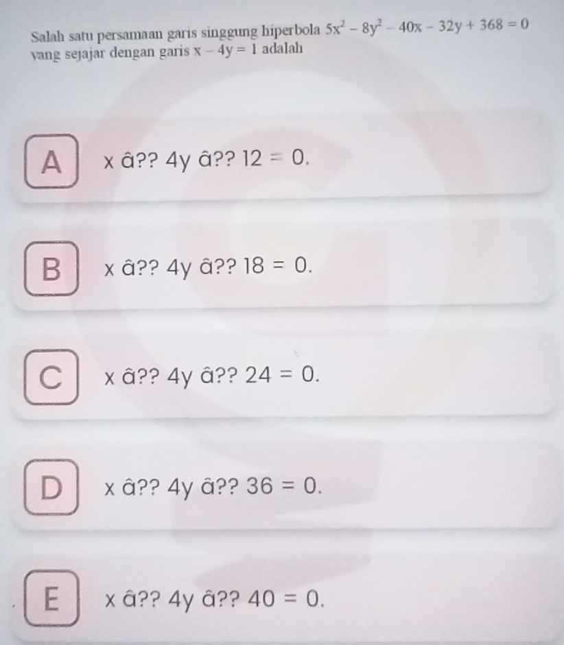 Salah satu persamaan garis singgung hiperbola 5x^2-8y^2-40x-32y+368=0
yang sejajar dengan garis x-4y=1 adalah
A x â?? 4y â?? 12=0.
B x â?? 4y â?? 18=0.
C xâ?? 4y â?? 24=0.
D a x â?? 4y â?? 36=0.
E x â?? 4yâ?? 40=0.