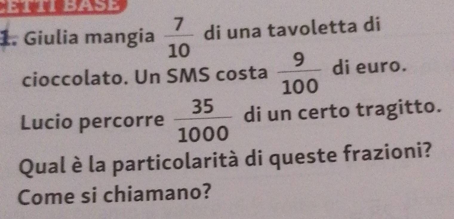 Giulia mangia  7/10  di una tavoletta di 
cioccolato. Un SMS costa  9/100  di euro. 
Lucio percorre  35/1000  di un certo tragitto. 
Qual è la particolarità di queste frazioni? 
Come si chiamano?