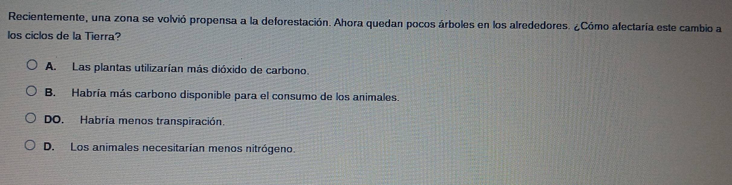 Recientemente, una zona se volvió propensa a la deforestación. Ahora quedan pocos árboles en los alrededores. ¿Cómo afectaría este cambio a
los ciclos de la Tierra?
A. Las plantas utilizarían más dióxido de carbono.
B. Habría más carbono disponible para el consumo de los animales.
DO. Habría menos transpiración.
D. Los animales necesitarían menos nitrógeno.