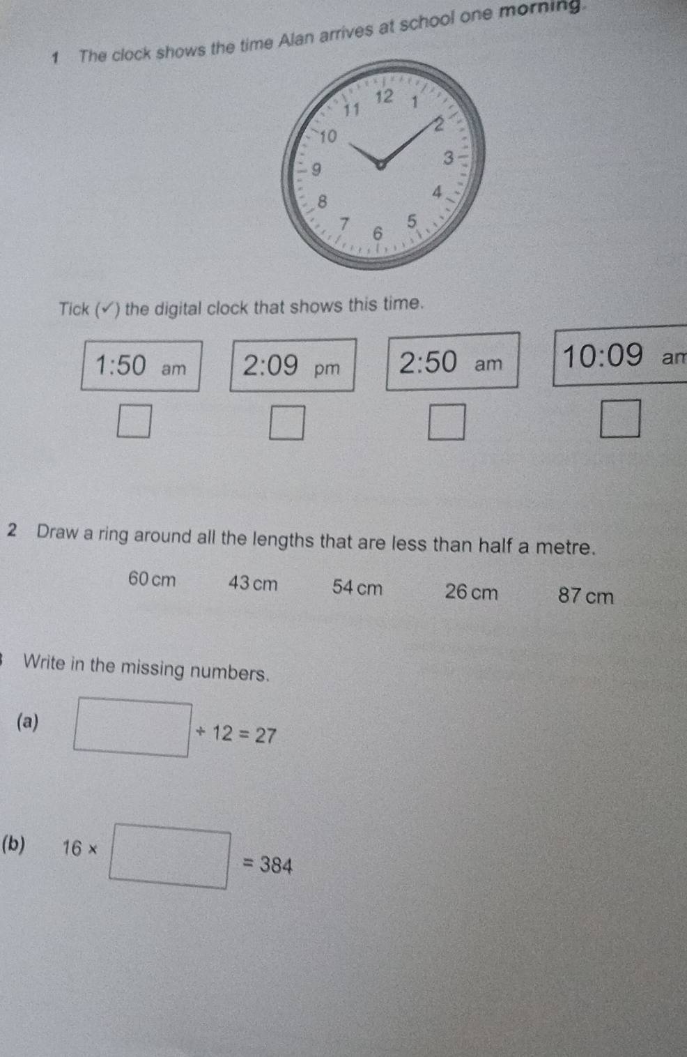 The clock shows the time Alan arrives at school one morning.
12
11 1
2
10
3
9
8
4.
7 5
6 
Tick (√) the digital clock that shows this time. 
1:50 am pm 2:50 am 10:09 an 
2:09 
□ 
□ 
□ 
□ 
2 Draw a ring around all the lengths that are less than half a metre.
60 cm 43 cm 54 cm 26 cm 87 cm
Write in the missing numbers. 
(a) □ +12=27
(b) 16* □ =384