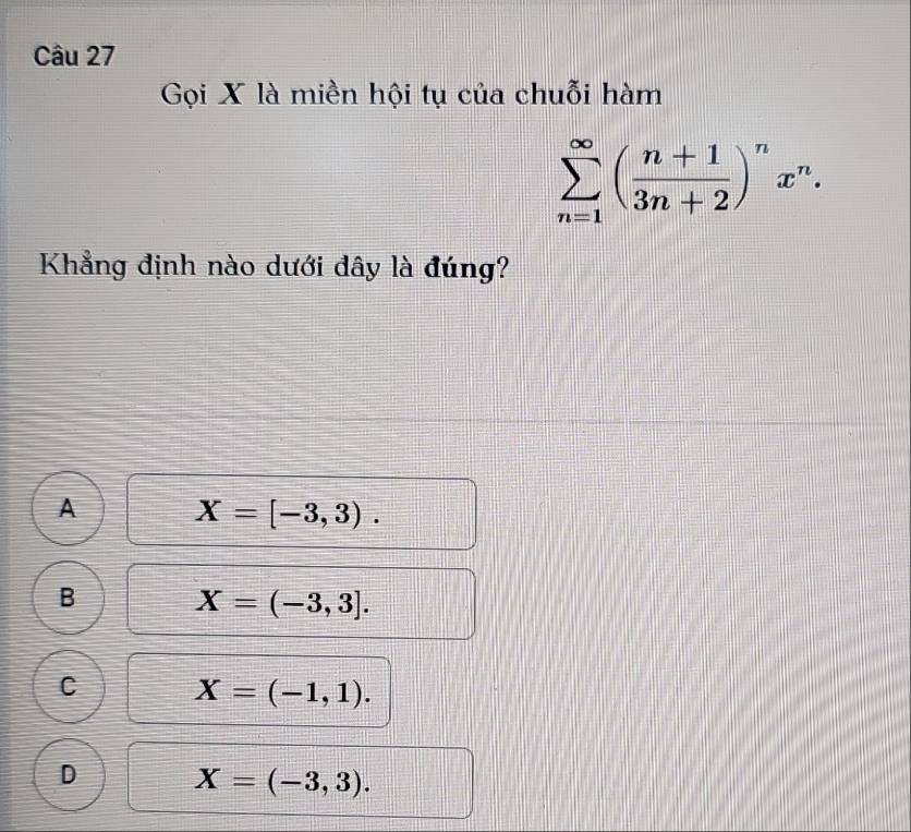 Gọi X là miền hội tụ của chuỗi hàm
sumlimits _(n=1)^(∈fty)( (n+1)/3n+2 )^nx^n. 
Khẳng định nào dưới đây là đúng?
A X=[-3,3).
B X=(-3,3].
C X=(-1,1).
D X=(-3,3).