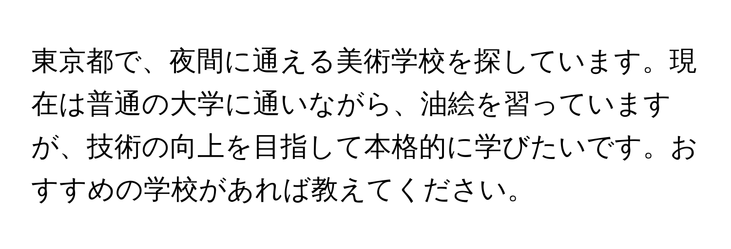 東京都で、夜間に通える美術学校を探しています。現在は普通の大学に通いながら、油絵を習っていますが、技術の向上を目指して本格的に学びたいです。おすすめの学校があれば教えてください。