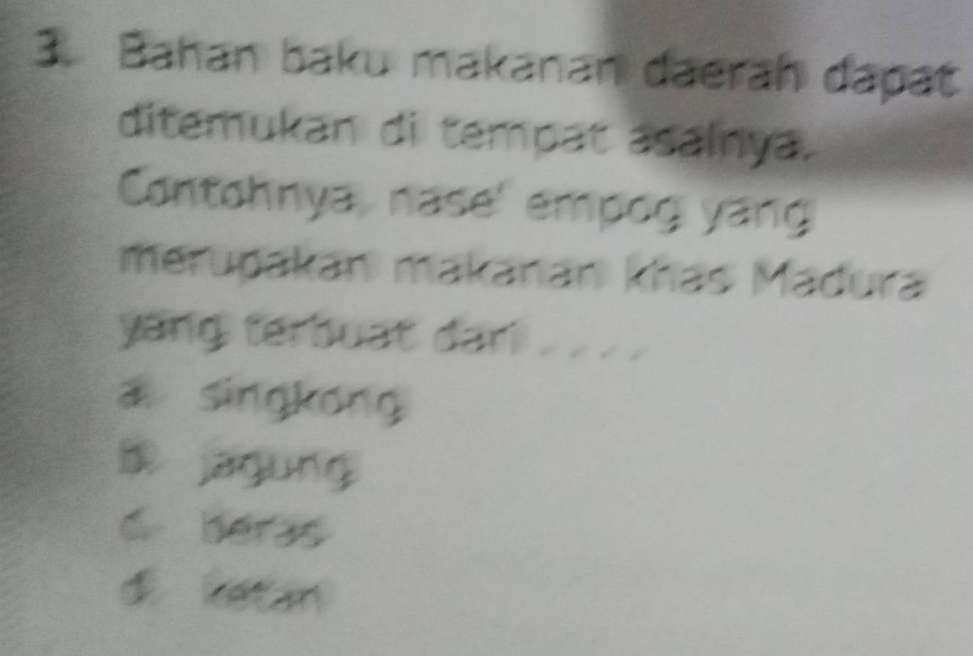 Bahan baku makanan daerah dapat
ditemukan di tempat asainya.
Contohnya, nase' empog yang
merupakan makanan khás Madura
yang terbuat dan . . . .
a singkong
B jagung
6 beras
di ketan