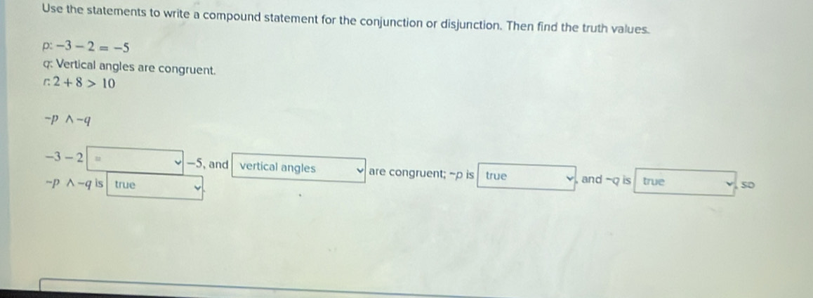 Use the statements to write a compound statement for the conjunction or disjunction. Then find the truth values. 
D -3-2=-5
q : Vertical angles are congruent.
c2+8>10
-pwedge -q
-5, and
-3-2 vertical angles are congruent; ~p is true , and -Q is true so
sim p wedge -q is true v