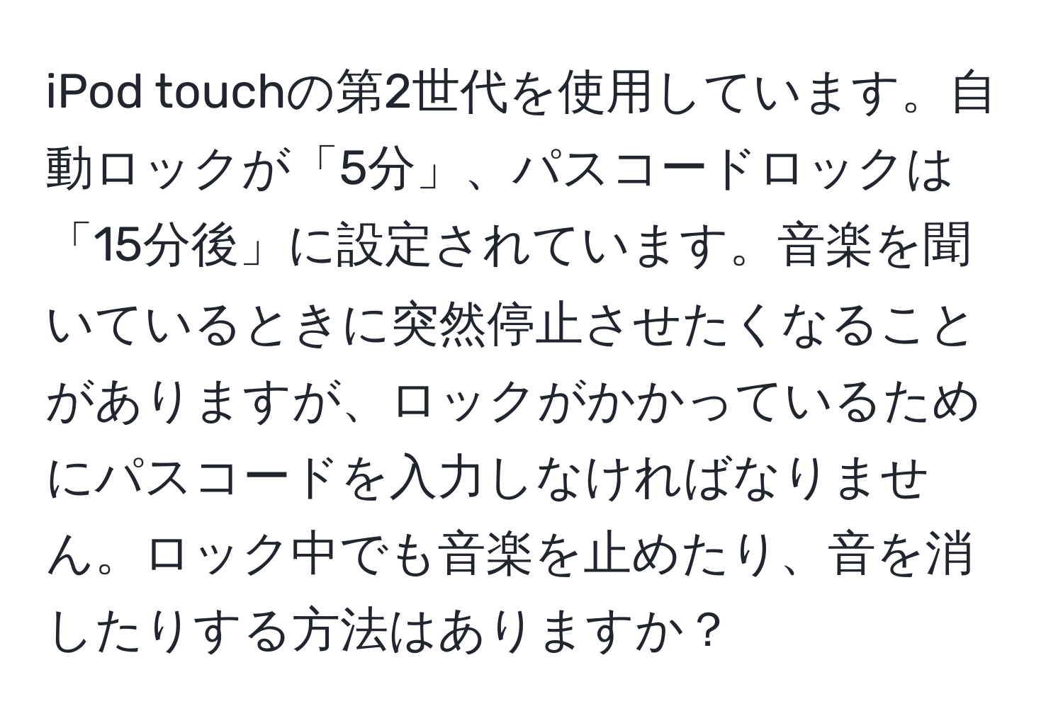 iPod touchの第2世代を使用しています。自動ロックが「5分」、パスコードロックは「15分後」に設定されています。音楽を聞いているときに突然停止させたくなることがありますが、ロックがかかっているためにパスコードを入力しなければなりません。ロック中でも音楽を止めたり、音を消したりする方法はありますか？