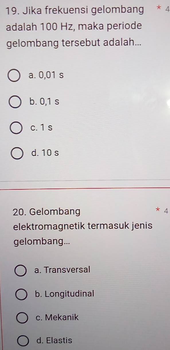 Jika frekuensi gelombang * 4
adalah 100 Hz, maka periode
gelombang tersebut adalah...
a. 0,01 s
b. 0,1 s
c. 1 s
d. 10 s
20. Gelombang * 4
elektromagnetik termasuk jenis
gelombang...
a. Transversal
b. Longitudinal
c. Mekanik
d. Elastis