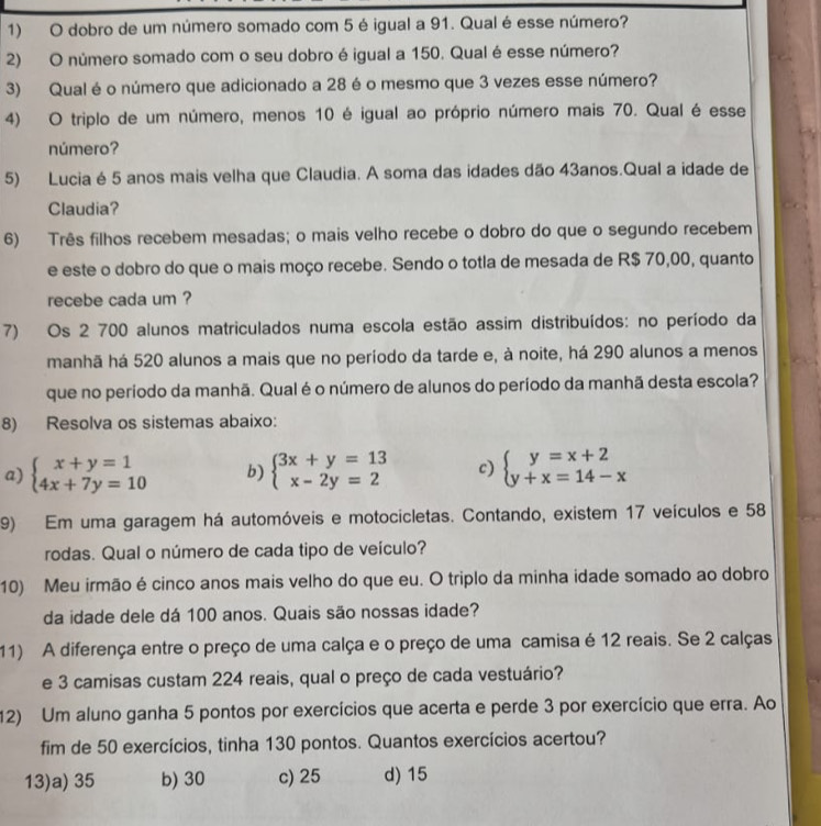 dobro de um número somado com 5 é igual a 91. Qual é esse número?
2) O número somado com o seu dobro é igual a 150. Qual é esse número?
3) Qual é o número que adicionado a 28 é o mesmo que 3 vezes esse número?
4) O triplo de um número, menos 10 é igual ao próprio número mais 70. Qual é esse
número?
5) Lucia é 5 anos mais velha que Claudia. A soma das idades dão 43anos.Qual a idade de
Claudia?
6) Três filhos recebem mesadas; o mais velho recebe o dobro do que o segundo recebem
e este o dobro do que o mais moço recebe. Sendo o totla de mesada de R$ 70,00, quanto
recebe cada um ?
7) Os 2 700 alunos matriculados numa escola estão assim distribuídos: no período da
manhã há 520 alunos a mais que no período da tarde e, à noite, há 290 alunos a menos
que no período da manhã. Qual é o número de alunos do período da manhã desta escola?
8) Resolva os sistemas abaixo:
a) beginarrayl x+y=1 4x+7y=10endarray. b) beginarrayl 3x+y=13 x-2y=2endarray. c) beginarrayl y=x+2 y+x=14-xendarray.
9) Em uma garagem há automóveis e motocicletas. Contando, existem 17 veículos e 58
rodas. Qual o número de cada tipo de veículo?
10) Meu irmão é cinco anos mais velho do que eu. O triplo da minha idade somado ao dobro
da idade dele dá 100 anos. Quais são nossas idade?
11) A diferença entre o preço de uma calça e o preço de uma camisa é 12 reais. Se 2 calças
e 3 camisas custam 224 reais, qual o preço de cada vestuário?
12) Um aluno ganha 5 pontos por exercícios que acerta e perde 3 por exercício que erra. Ao
fim de 50 exercícios, tinha 130 pontos. Quantos exercícios acertou?
13)a) 35 b) 30 c) 25 d) 15