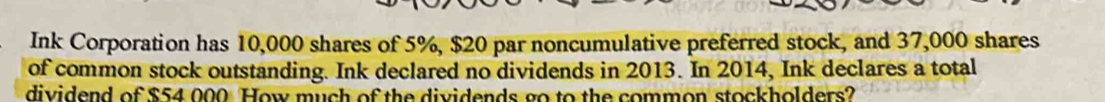 Ink Corporation has 10,000 shares of 5%, $20 par noncumulative preferred stock, and 37,000 shares 
of common stock outstanding. Ink declared no dividends in 2013. In 2014, Ink declares a total 
dividend of $54 000 How much of the dividends go to the common stockholders?