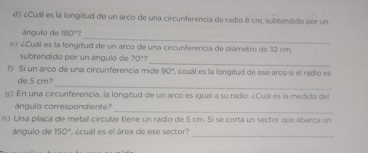 ¿Cuál es la longitud de un arco de una circunferencia de radio 8 cm, subtendido por un 
_ 
ángulo de 180° ? 
e) ¿Cuál es la longitud de un arco de una circunferencia de diámetro de 32 cm, 
_ 
subtendido por un ángulo de 70° ? 
f) Si un arco de una circunferencia mide 90° , acuál es la longitud de ese arco si el radio es 
_ 
de 5 cm? 
g) En una circunferencia, la longitud de un arco es igual a su radio. ¿Cuál es la medida del 
_ 
ángulo correspondiente? 
h) Una placa de metal circular tiene un radio de 5 cm. Si se corta un sector que abarca un 
_ 
ángulo de 150° , ácuál es el área de ese sector?