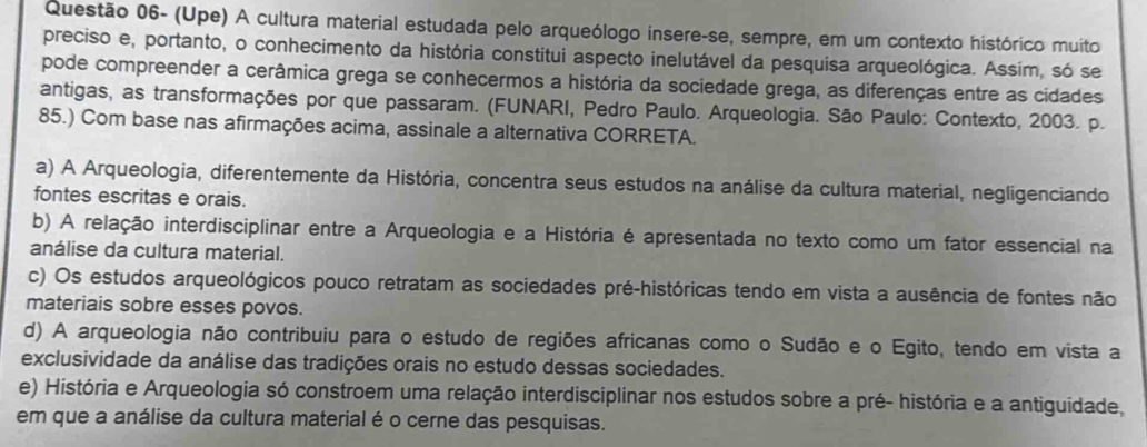 Questão 06- (Upe) A cultura material estudada pelo arqueólogo insere-se, sempre, em um contexto histórico muito
preciso e, portanto, o conhecimento da história constitui aspecto inelutável da pesquisa arqueológica. Assim, só se
pode compreender a cerâmica grega se conhecermos a história da sociedade grega, as diferenças entre as cidades
antigas, as transformações por que passaram. (FUNARI, Pedro Paulo. Arqueologia. São Paulo: Contexto, 2003. p.
85.) Com base nas afirmações acima, assinale a alternativa CORRETA.
a) A Arqueologia, diferentemente da História, concentra seus estudos na análise da cultura material, negligenciando
fontes escritas e orais.
b) A relação interdisciplinar entre a Arqueologia e a História é apresentada no texto como um fator essencial na
análise da cultura material.
c) Os estudos arqueológicos pouco retratam as sociedades pré-históricas tendo em vista a ausência de fontes não
materiais sobre esses povos.
d) A arqueologia não contribuiu para o estudo de regiões africanas como o Sudão e o Egito, tendo em vista a
exclusividade da análise das tradições orais no estudo dessas sociedades.
e) História e Arqueologia só constroem uma relação interdisciplinar nos estudos sobre a pré- história e a antiguidade,
em que a análise da cultura material é o cerne das pesquisas.