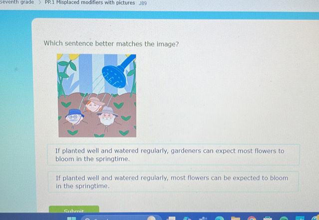 Seventh grade PP.1 Misplaced modifiers with pictures J89
Which sentence better matches the image?
If planted well and watered regularly, gardeners can expect most flowers to
bloom in the springtime.
If planted well and watered regularly, most flowers can be expected to bloom
in the springtime.
Suhmit