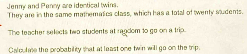 Jenny and Penny are identical twins. 
They are in the same mathematics class, which has a total of twenty students. 
The teacher selects two students at random to go on a trip. 
Calculate the probability that at least one twin will go on the trip.