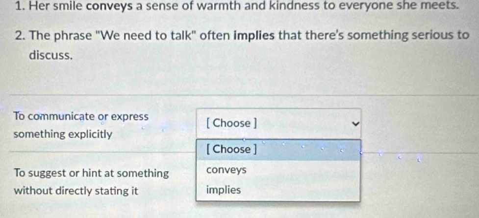 Her smile conveys a sense of warmth and kindness to everyone she meets.
2. The phrase "We need to talk" often implies that there's something serious to
discuss.
To communicate or express
[ Choose ]
something explicitly
[ Choose ]
To suggest or hint at something conveys
without directly stating it implies