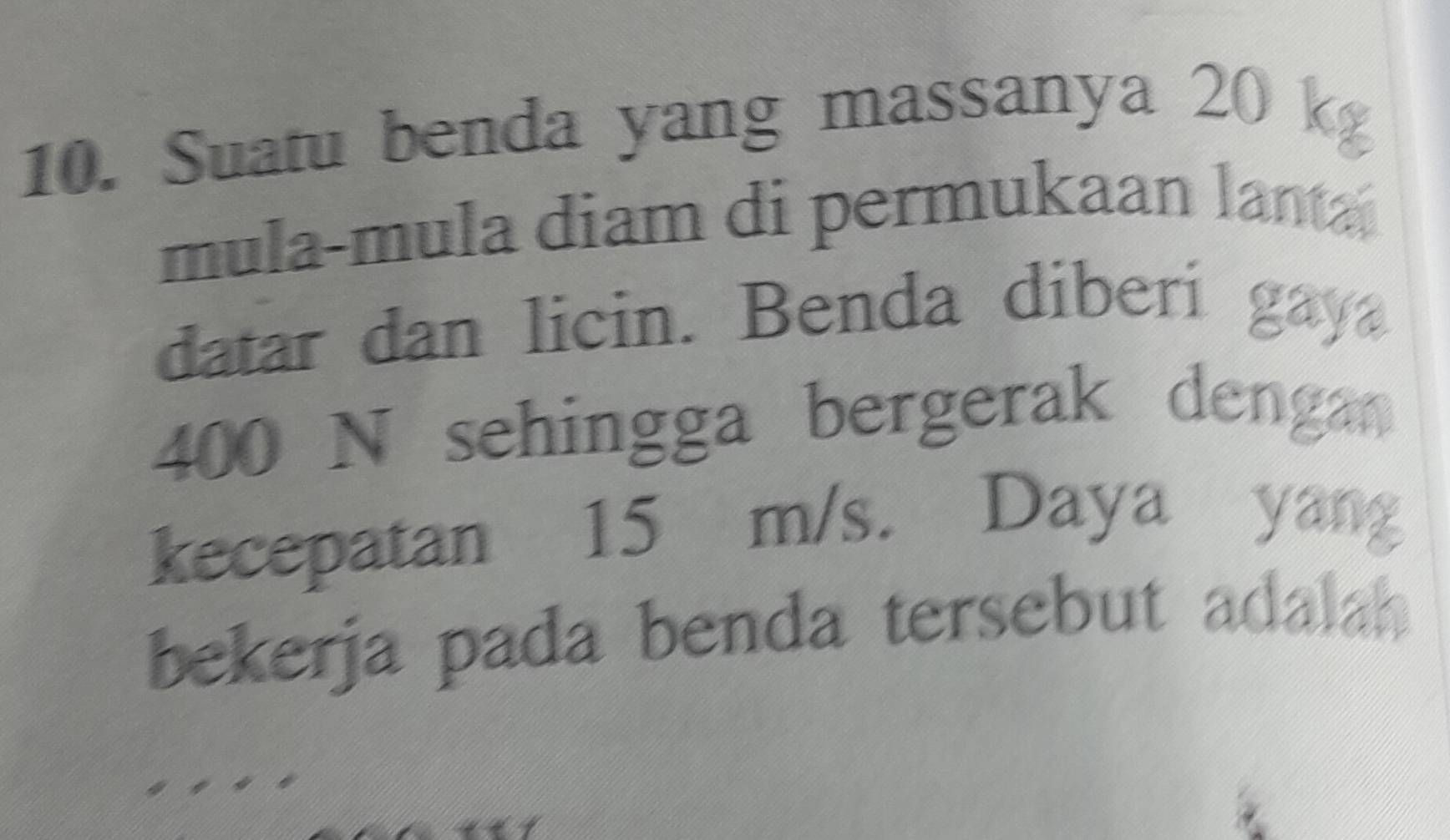 Suatu benda yang massanya 20 k
mula-mula diam di permukaan lanta 
datar dan licin. Benda diberi gaya
400 N sehingga bergerak denga 
kecepatan 15 m/s. Daya yan 
bekerja pada benda tersebut adalah