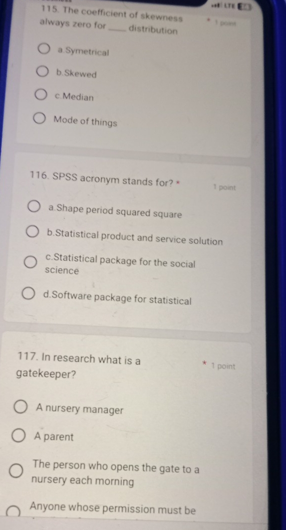 The coefficient of skewness 1 point
always zero for _distribution
a.Symetrical
b.Skewed
c.Median
Mode of things
116. SPSS acronym stands for? * 1 point
a.Shape period squared square
b.Statistical product and service solution
c.Statistical package for the social
science
d.Software package for statistical
117. In research what is a 1 point
gatekeeper?
A nursery manager
A parent
The person who opens the gate to a
nursery each morning
Anyone whose permission must be
