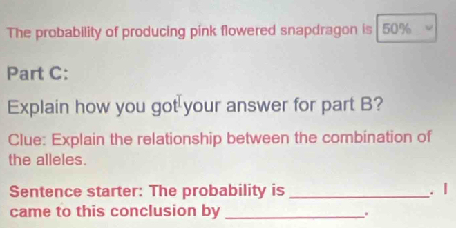 The probability of producing pink flowered snapdragon is 50%
Part C: 
Explain how you got your answer for part B? 
Clue: Explain the relationship between the combination of 
the alleles. 
Sentence starter: The probability is _. | 
came to this conclusion by_ 
.