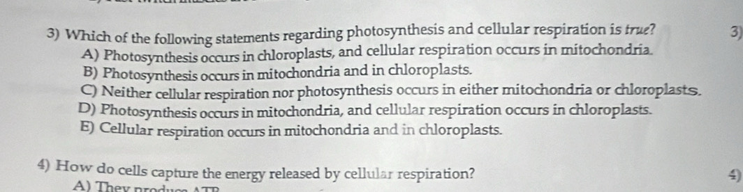 Which of the following statements regarding photosynthesis and cellular respiration is tru? 3)
A) Photosynthesis occurs in chloroplasts, and cellular respiration occurs in mitochondria.
B) Photosynthesis occurs in mitochondria and in chloroplasts.
C) Neither cellular respiration nor photosynthesis occurs in either mitochondria or chloroplasts.
D) Photosynthesis occurs in mitochondria, and cellular respiration occurs in chloroplasts.
E) Cellular respiration occurs in mitochondria and in chloroplasts.
4) How do cells capture the energy released by cellular respiration? 4)