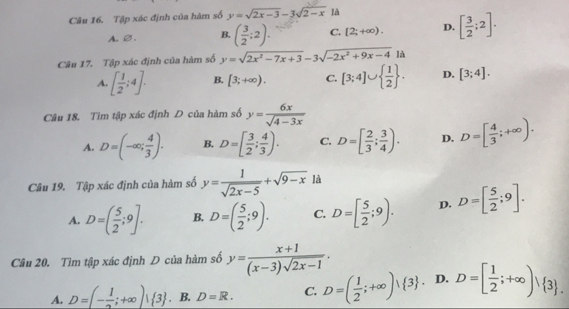 Tập xác định của hàm số y=sqrt(2x-3)-3sqrt(2-x) là
A.∅.
B. ( 3/2 ;2).
C. [2;+∈fty ).
D. [ 3/2 ;2].
Câu 17. Tập xác định của hàm số y=sqrt(2x^2-7x+3)-3sqrt(-2x^2+9x-4)la
A. [ 1/2 ;4].
B. [3;+∈fty ). C. [3;4]∪   1/2  . D. [3;4].
Cầâu 18. Tìm tập xác định D của hàm số y= 6x/sqrt(4-3x) 
A. D=(-∈fty ; 4/3 ). B. D=[ 3/2 ; 4/3 ). C. D=[ 2/3 ; 3/4 ). D. D=[ 4/3 ;+∈fty ).
Câu 19. Tập xác định của hàm số y= 1/sqrt(2x-5) +sqrt(9-x) là
A. D=( 5/2 ;9]. B. D=( 5/2 ;9). C. D=[ 5/2 ;9). D. D=[ 5/2 ;9].
Câu 20. Tìm tập xác định D của hàm số y= (x+1)/(x-3)sqrt(2x-1) .
A. D=(- 1/2 ;+∈fty )| 3. B. D=R.
C. D=( 1/2 ;+∈fty )vee  3 . D. D=[ 1/2 ;+∈fty )| 3 .