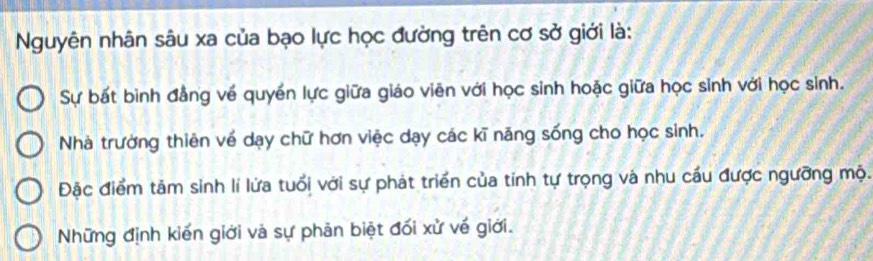 Nguyên nhân sâu xa của bạo lực học đường trên cơ sở giới là:
Sự bất binh đẳng về quyền lực giữa giáo viên với học sinh hoặc giữa học sinh với học sinh.
Nhà trường thiên về dạy chữ hơn việc dạy các kĩ năng sống cho học sinh.
Đặc điểm tảm sinh lí lửa tuổi với sự phát triển của tỉnh tự trọng và nhu cầu được ngưỡng mộ.
Những định kiến giới và sự phản biệt đối xử về giới.