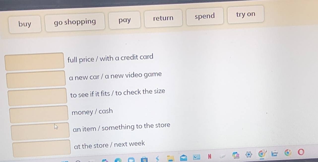 buy go shopping pay return spend try on
full price / with a credit card
a new car / a new video game
to see if it fits / to check the size
money / cash
an item / something to the store
at the store / next week