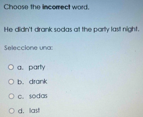 Choose the incorrect word.
He didn't drank sodas at the party last night.
Seleccione una:
a. party
b. drank
c.sodas
d. last