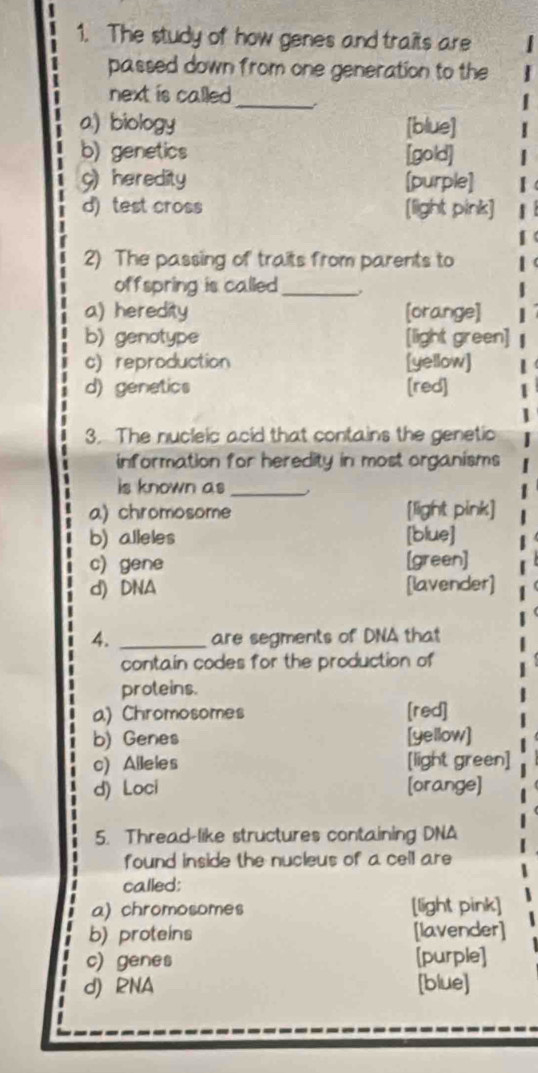 The study of how genes and traits are
passed down from one generation to the
next is called _
a) biology [blue]
b) genetics [gold]
9) heredity [purple]
d) test cross [light pink]
2) The passing of traits from parents to
offspring is called_
a) heredity [orange]
b) genotype [light green]
c) reproduction [yellow]
d) genetics [red]
3. The nucleic acid that contains the genetic
information for heredity in most organisms
is known as_
a) chromosome [light pink]
b) alleles [blue]
c) gene [green]
d) DNA [lavender]
4. _are segments of DNA that
contain codes for the production of
proteins.
a) Chromosomes [red]
b) Genes [yellow]
c) Alleles [light green]
d) Loci [orange]
5. Thread-like structures containing DNA
found inside the nucleus of a cell are
called:
a) chromosomes [light pink]
b) proteins [lavender]
c) genes [purple]
d) RNA [blue]