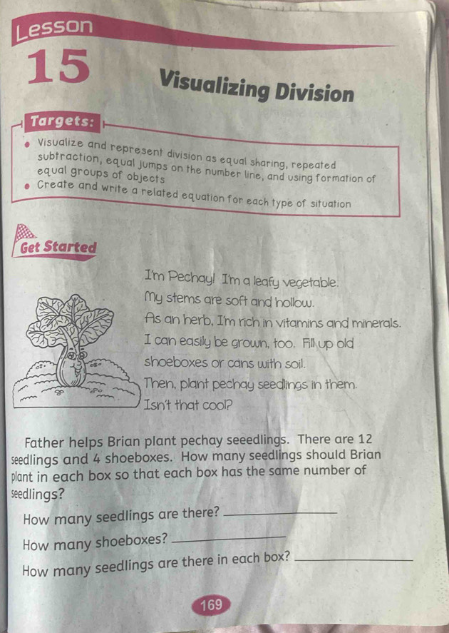 Lesson 
15 Visualizing Division 
Targets: 
Visualize and represent division as equal sharing, repeated 
subtraction, equal jumps on the number line, and using formation of 
equal groups of objects 
Create and write a related equation for each type of situation 
Get Started 
I'm Pechay! I'm a leafy vegetable. 
My stems are soft and hollow. 
As an herb, I'm rich in vitamins and minerals. 
can easily be grown, too. Fill up old 
hoeboxes or cans with soil. 
hen, plant pechay seedlings in them. 
sn't that cool? 
Father helps Brian plant pechay seeedlings. There are 12
seedlings and 4 shoeboxes. How many seedlings should Brian 
plant in each box so that each box has the same number of 
seedlings? 
How many seedlings are there?_ 
How many shoeboxes?_ 
How many seedlings are there in each box?_
169