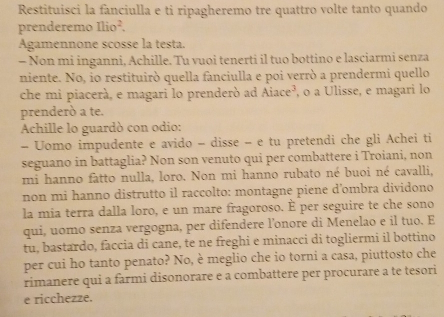 Restituisci la fanciulla e ti ripagheremo tre quattro volte tanto quando 
prenderemo Ilio^2. 
Agamennone scosse la testa. 
- Non mi inganni, Achille. Tu vuoi tenerti il tuo bottino e lasciarmi senza 
niente. No, io restituirò quella fanciulla e poi verrò a prendermi quello 
che mi piacerà, e magari lo prenderò ad Aiace³, o a Ulisse, e magari lo 
prenderò a te. 
Achille lo guardò con odio: 
- Uomo impudente e avido - disse − e tu pretendi che gli Achei ti 
seguano in battaglia? Non son venuto qui per combattere i Troiani, non 
mi hanno fatto nulla, loro. Non mi hanno rubato né buoi né cavalli, 
non mi hanno distrutto il raccolto: montagne piene d’ombra dividono 
la mia terra dalla loro, e un mare fragoroso. È per seguire te che sono 
qui, uomo senza vergogna, per difendere l’onore di Menelao e il tuo. E 
tu, bastardo, faccia di cane, te ne freghi e minacci di togliermi il bottino 
per cui ho tanto penato? No, è meglio che io torni a casa, piuttosto che 
rimanere qui a farmi disonorare e a combattere per procurare a te tesori 
e ricchezze.