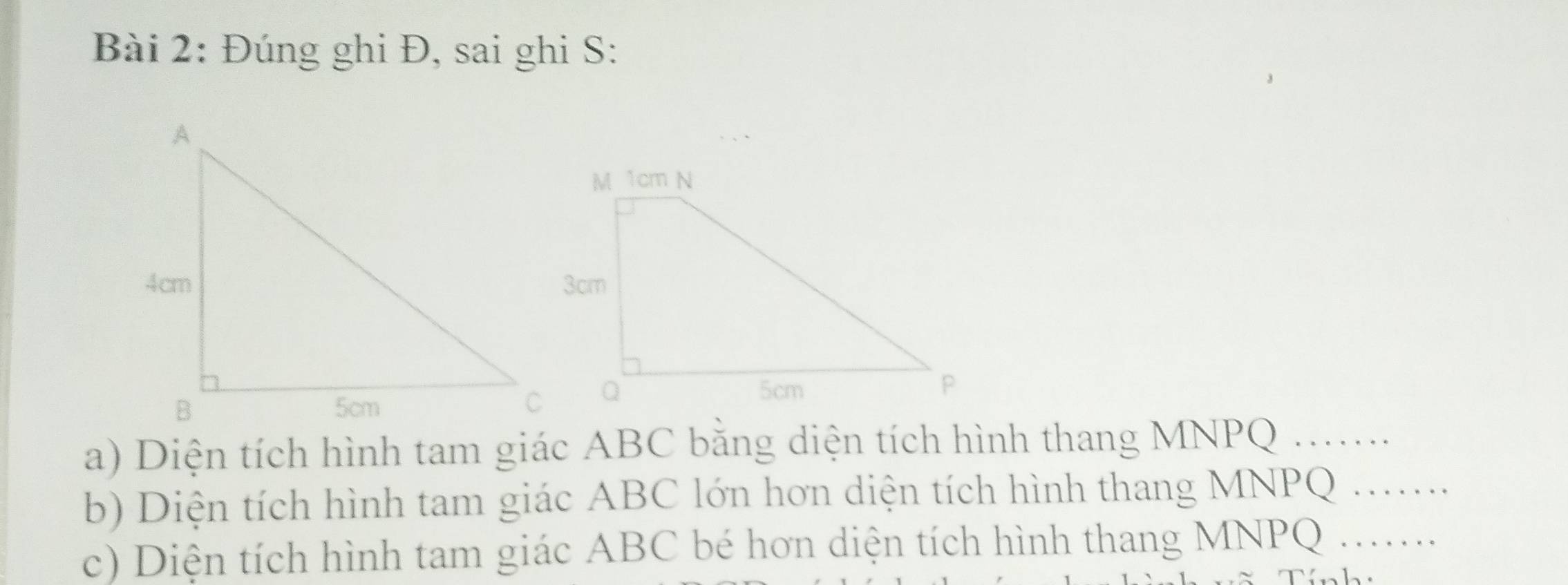 Đúng ghi Đ, sai ghi S: 
a) Diện tích hình tam giác ABC bằng diện tích hình thang MNPQ..... 
b) Diện tích hình tam giác ABC lớn hơn diện tích hình thang MNPQ..... 
c) Diện tích hình tam giác ABC bé hơn diện tích hình thang MNPQ.....