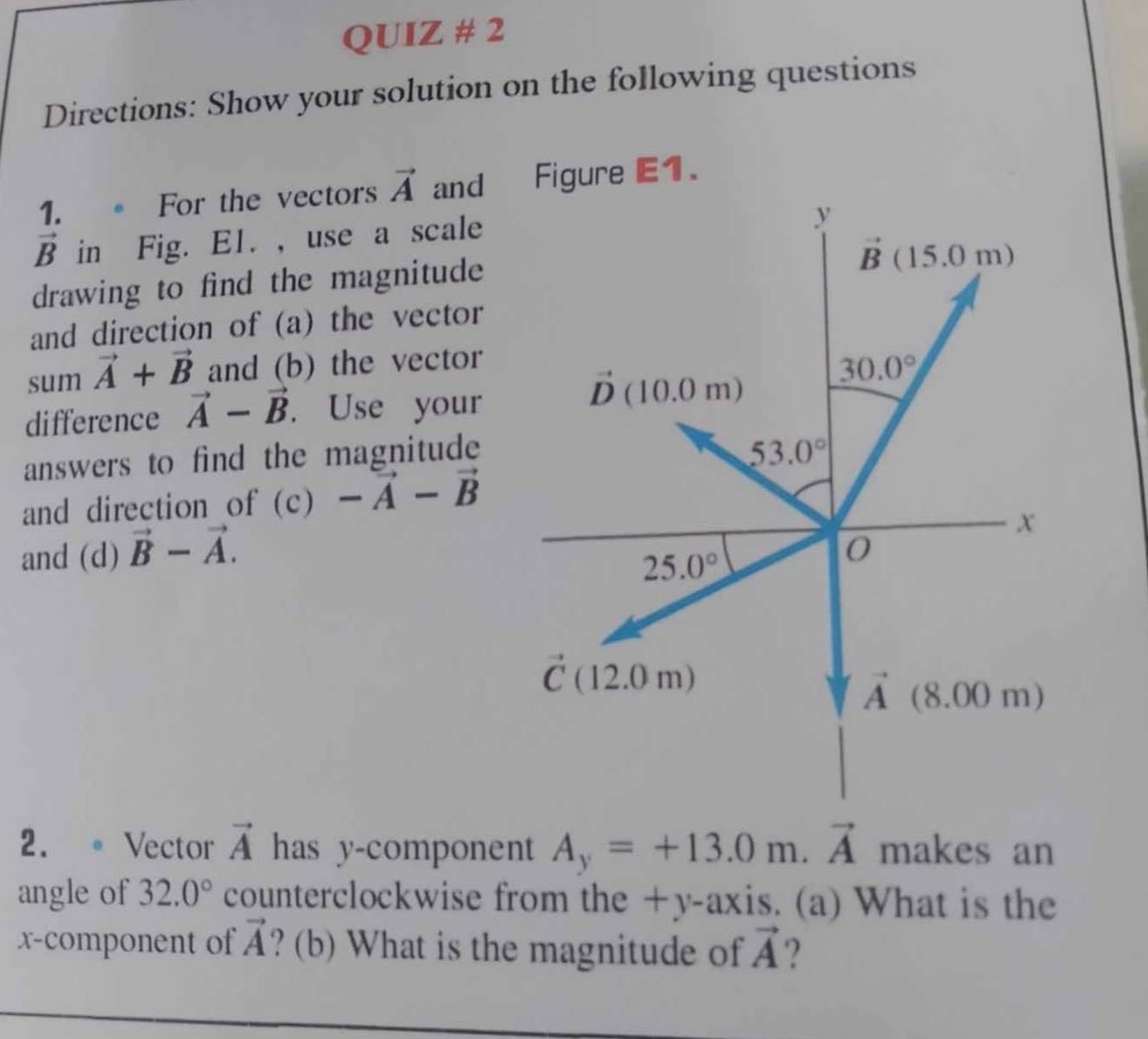 QUIZ # 2
Directions: Show your solution on the following questions
1.。 For the vectors vector A and Figure E1.
vector B in Fig. E1. , use a scale
drawing to find the magnitude
and direction of (a) the vector
sum vector A+vector B and (b) the vector
difference vector A-vector B. Use your
answers to find the magnitude 
and direction of (c) -vector A-vector B
and (d) vector B-vector A.
2. 。 Vector vector A has y-component A_y=+13.0m.vector A makes an
angle of 32.0° counterclockwise from the +y-axis. (a) What is the
x-component of vector A ? (b) What is the magnitude of vector A ?