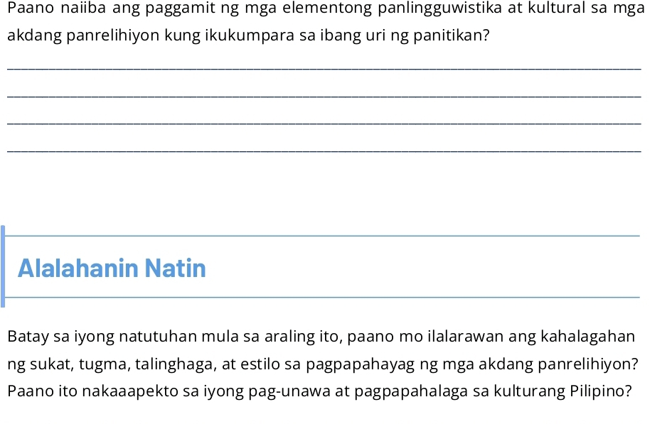 Paano naiiba ang paggamit ng mga elementong panlingguwistika at kultural sa mga 
akdang panrelihiyon kung ikukumpara sa ibang uri ng panitikan? 
_ 
_ 
_ 
_ 
_ 
Alalahanin Natin 
_ 
Batay sa iyong natutuhan mula sa araling ito, paano mo ilalarawan ang kahalagahan 
ng sukat, tugma, talinghaga, at estilo sa pagpapahayag ng mga akdang panrelihiyon? 
Paano ito nakaaapekto sa iyong pag-unawa at pagpapahalaga sa kulturang Pilipino?