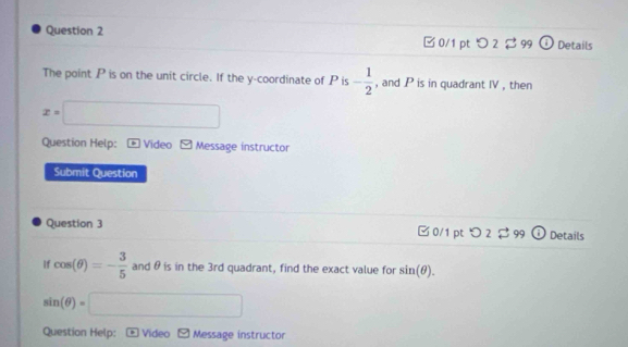 □ 0/1 pt つ2 99 Details 
The point P is on the unit circle. If the y-coordinate of P is - 1/2  , and P is in quadrant IV , then
x=□
Question Help: Video Message instructor 
Submit Question 
Question 3 □0/1 pt Details 
If cos (θ )=- 3/5  and θ is in the 3rd quadrant, find the exact value for sin (θ ).
sin (θ )=□
Question Help: Video Message instructor