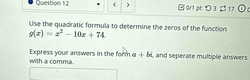 □ 0/1 pt つ 3 % 17 ⓘ D 
Use the quadratic formula to determine the zeros of the function
g(x)=x^2-10x+74. 
Express your answers in the form a+bi , and seperate multiple answers 
with a comma.