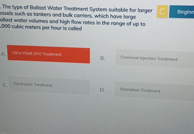 The type of Ballast Water Treatment System suitable for larger Beginn
essels such as tankers and bulk carriers, which have large
allast water volumes and high flow rates in the range of up to
, 000 cubic meters per hour is called
A. Ultra Violet (UV) Treatment Chemical Injection Treatment
B.
C. Electrolytic Treatment Ozonation Treatment
D.