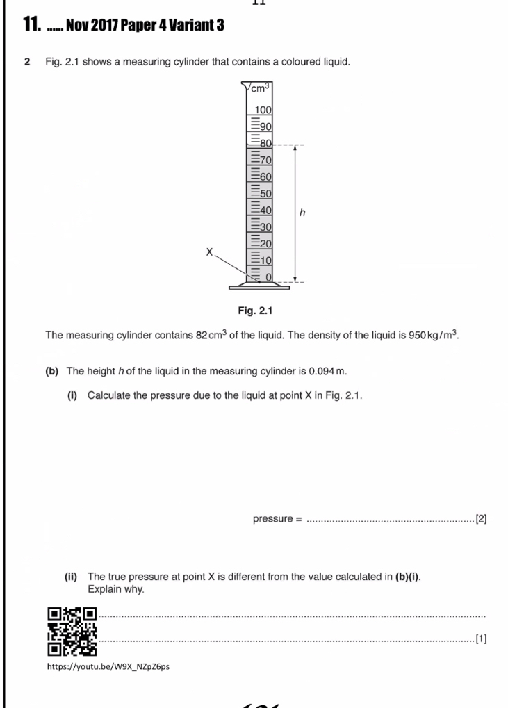 Nov 2017 Paper 4 Variant 3
2 Fig. 2.1 shows a measuring cylinder that contains a coloured liquid.
The measuring cylinder contains 82cm^3 of the liquid. The density of the liquid is 950kg/m^3.
(b) The height h of the liquid in the measuring cylinder is 0.094 m.
(i) Calculate the pressure due to the liquid at point X in Fig. 2.1.
pressure =_ [2]
(ii) The true pressure at point X is different from the value calculated in (b)(i).
Explain why.
_
_
_
_
[1]
https://youtu.be/W9X NZpZ6ps