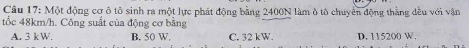 Một động cơ ô tô sinh ra một lực phát động bằng 2400N làm ô tô chuyền động thằng đều với vận
tốc 48km/h. Công suất của động cơ bằng
A. 3 kW. B. 50 W. C. 32 kW. D. 115200 W.
