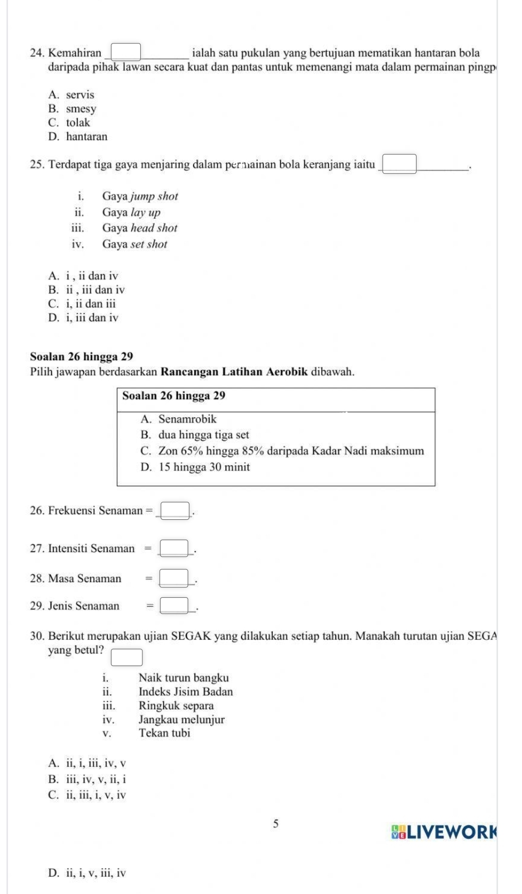 Kemahiran | ialah satu pukulan yang bertujuan mematikan hantaran bola
daripada pihak lawan secara kuat dan pantas untuk memenangi mata dalam permainan pingp
A. servis
B. smesy
C. tolak
D. hantaran
25. Terdapat tiga gaya menjaring dalam permainan bola keranjang iaitu _ □  .
i. Gaya jump shot
ii. Gaya lay up
iii. Gaya head shot
iv. Gaya set shot
A. i , ii dan iv
B. ii , iii dan iv
C. i, ii dan iii
D. i, iii dan iv
Soalan 26 hingga 29
Pilih jawapan berdasarkan Rancangan Latihan Aerobik dibawah.
26. Frekuensi Senaman =_ □ . 
27. Intensiti Senaman =_ □ . 
28. Masa Senaman =□. 
29. Jenis Senaman =□. 
30. Berikut merupakan ujian SEGAK yang dilakukan setiap tahun. Manakah turutan ujian SEGA
yang betul? □ 
i. Naik turun bangku
ii. Indeks Jisim Badan
iii. Ringkuk separa
iv. Jangkau melunjur
V. Tekan tubi
A. ii, i, iii, iv, v
B. iii, iv, v, ii, i
C. ii, iii, i, v, iv
5
BLIVEWORK
D. ii, i, v, iii, iv