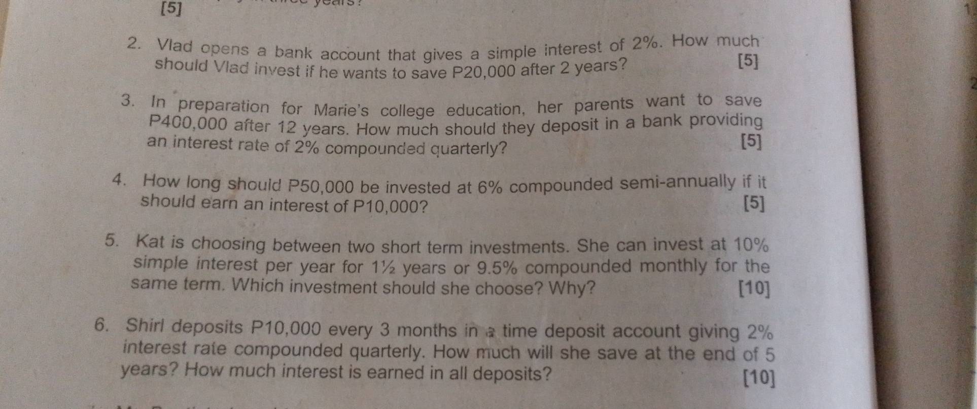 [5] 
2. Vlad opens a bank account that gives a simple interest of 2%. How much 
should Vlad invest if he wants to save P20,000 after 2 years? 
[5] 
3. In preparation for Marie's college education, her parents want to save
P400,000 after 12 years. How much should they deposit in a bank providing 
an interest rate of 2% compounded quarterly? [5] 
4. How long should P50,000 be invested at 6% compounded semi-annually if it 
should earn an interest of P10,000? [5] 
5. Kat is choosing between two short term investments. She can invest at 10%
simple interest per year for 1½ years or 9.5% compounded monthly for the 
same term. Which investment should she choose? Why? [10] 
6. Shirl deposits P10,000 every 3 months in a time deposit account giving 2%
interest rate compounded quarterly. How much will she save at the end of 5
years? How much interest is earned in all deposits? 
[10]