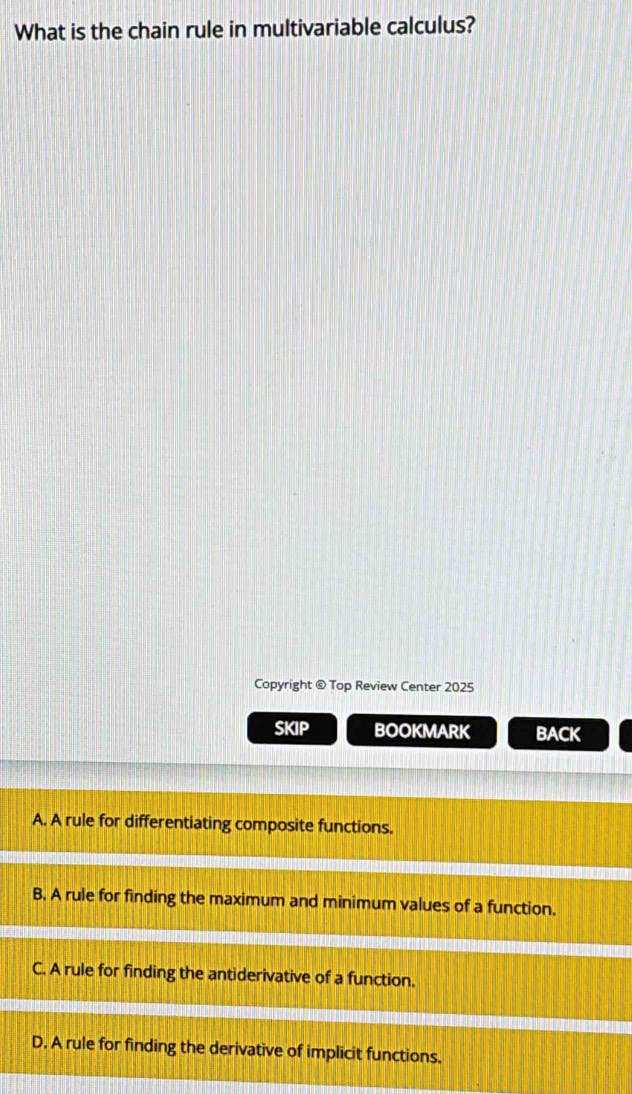 What is the chain rule in multivariable calculus?
Copyright @ Top Review Center 2025
SKIP BOOKMARK BACK
A. A rule for differentiating composite functions.
B. A rule for finding the maximum and minimum values of a function.
C. A rule for finding the antiderivative of a function.
D. A rule for finding the derivative of implicit functions.